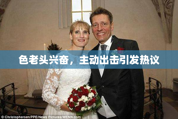 色老头兴奋，主动出击引发热议