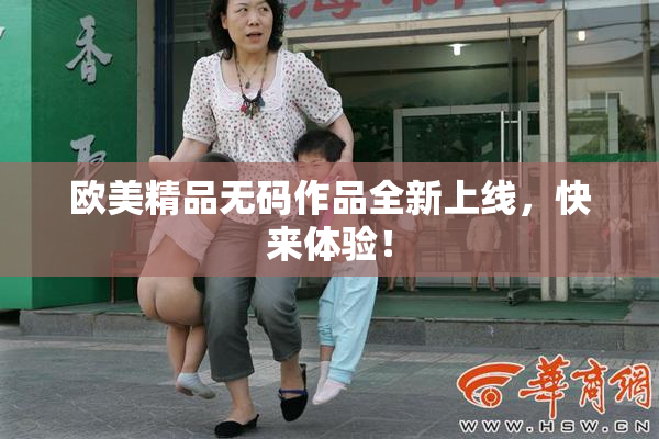 欧美精品无码作品全新上线，快来体验！
