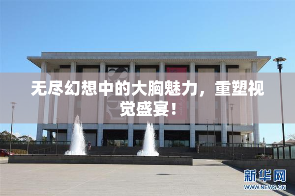 无尽幻想中的大胸魅力，重塑视觉盛宴！