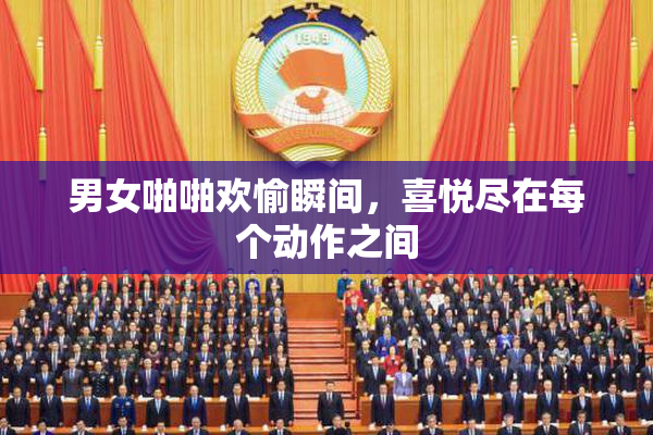 男女啪啪欢愉瞬间，喜悦尽在每个动作之间