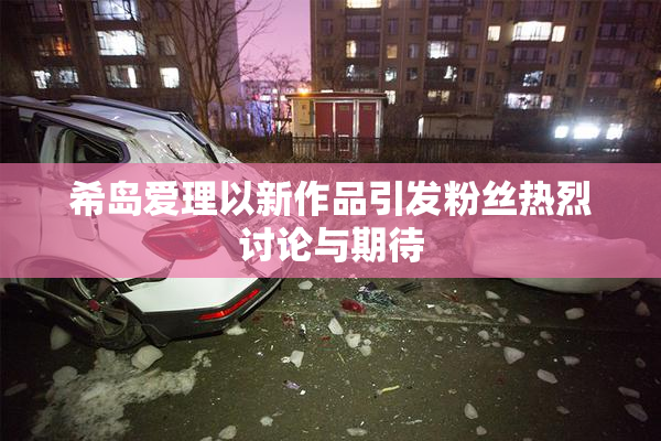 希岛爱理以新作品引发粉丝热烈讨论与期待