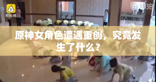 原神女角色遭遇重创，究竟发生了什么？