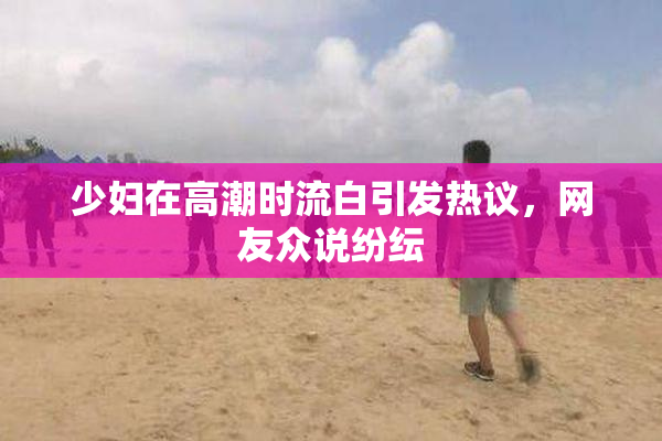 少妇在高潮时流白引发热议，网友众说纷纭