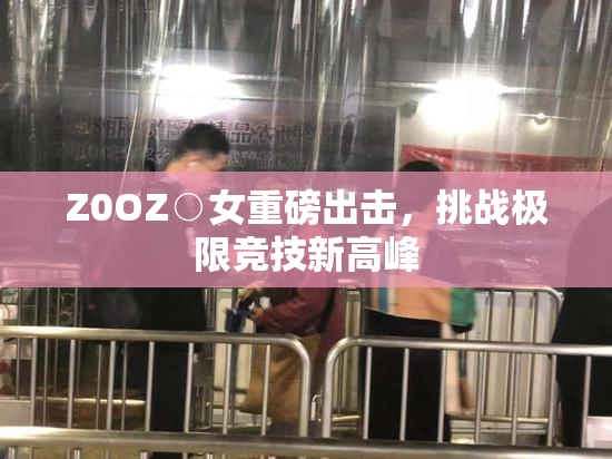 Z0OZ○女重磅出击，挑战极限竞技新高峰