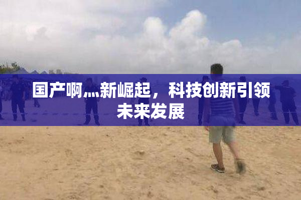 国产啊灬新崛起，科技创新引领未来发展