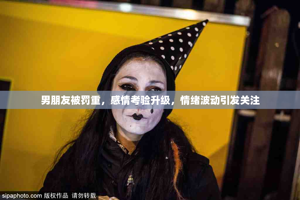 男朋友被罚重，感情考验升级，情绪波动引发关注