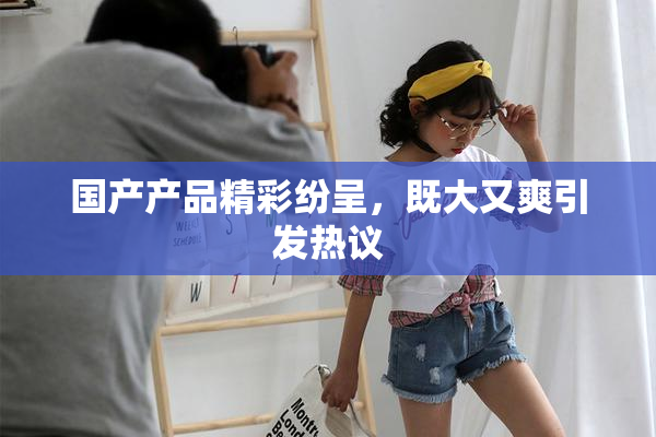 国产产品精彩纷呈，既大又爽引发热议