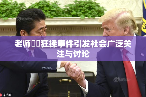 老师❌‌狂揉事件引发社会广泛关注与讨论