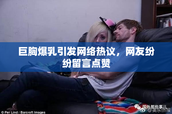 巨胸爆乳引发网络热议，网友纷纷留言点赞
