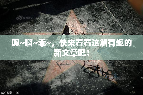 嗯~啊~乖~，快来看看这篇有趣的新文章吧！