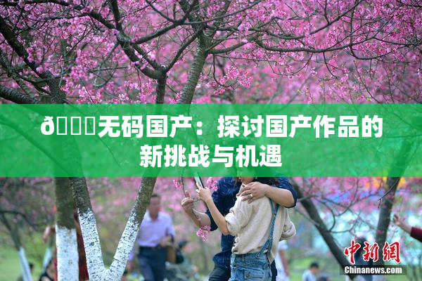 🔞无码国产：探讨国产作品的新挑战与机遇