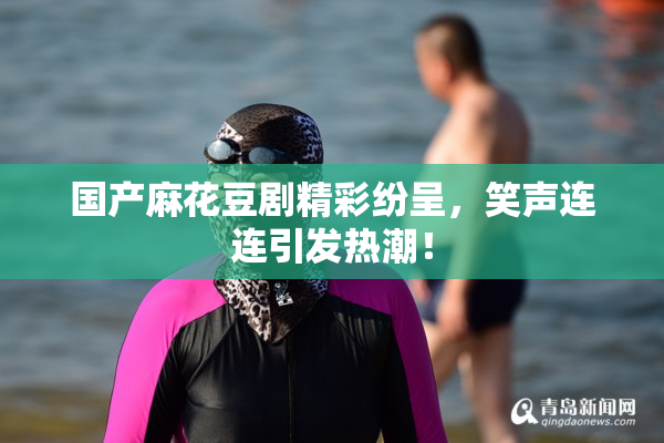 国产麻花豆剧精彩纷呈，笑声连连引发热潮！