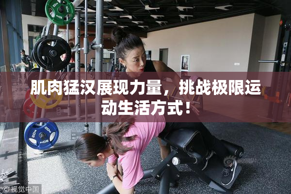 肌肉猛汉展现力量，挑战极限运动生活方式！