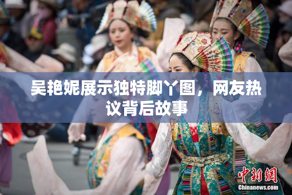 吴艳妮展示独特脚丫图，网友热议背后故事