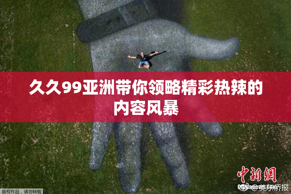 久久99亚洲带你领略精彩热辣的内容风暴