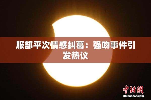 服部平次情感纠葛：强吻事件引发热议