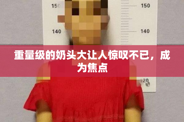 重量级的奶头大让人惊叹不已，成为焦点