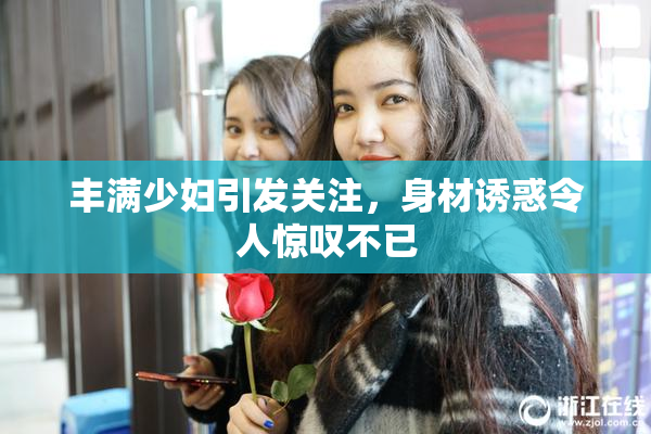 丰满少妇引发关注，身材诱惑令人惊叹不已