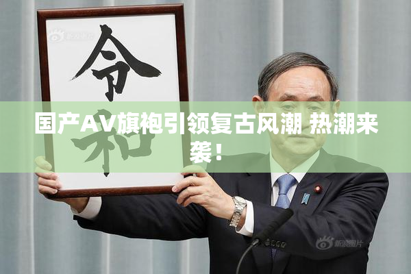 国产AV旗袍引领复古风潮 热潮来袭！