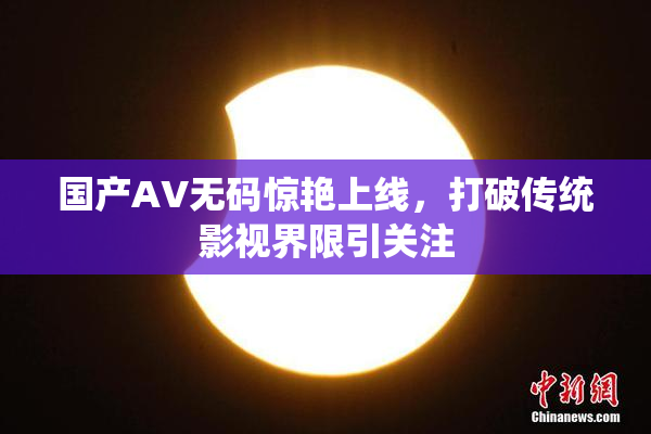国产AV无码惊艳上线，打破传统影视界限引关注