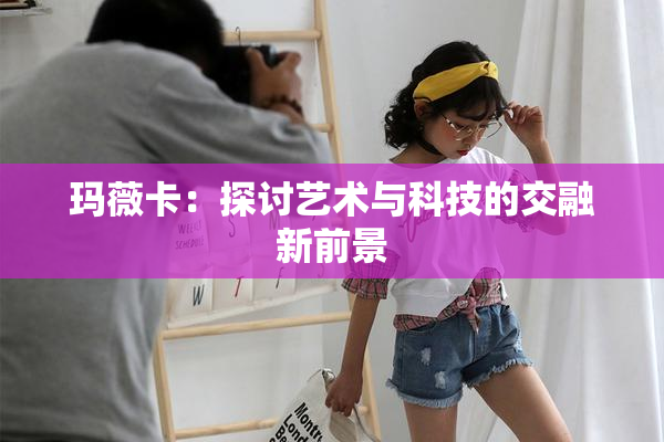 玛薇卡：探讨艺术与科技的交融新前景