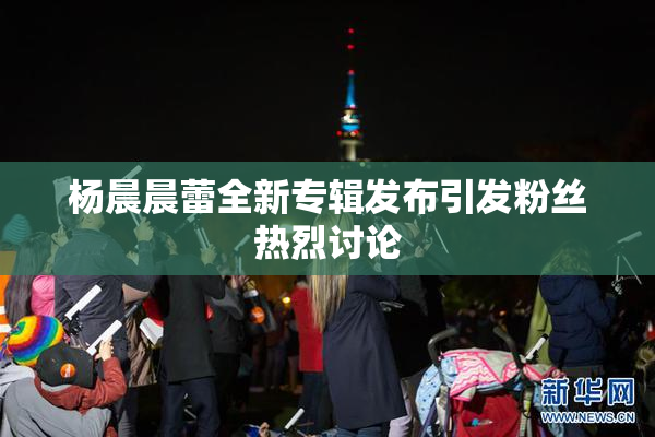 杨晨晨蕾全新专辑发布引发粉丝热烈讨论