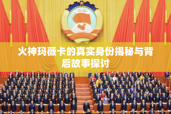 火神玛薇卡的真实身份揭秘与背后故事探讨
