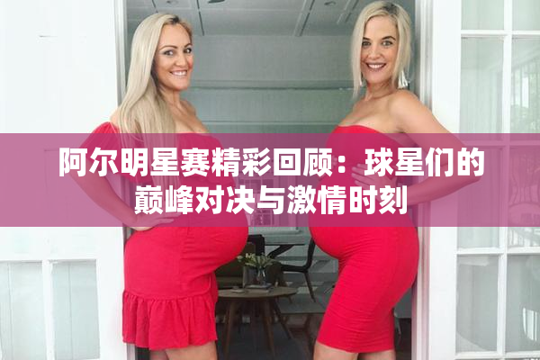 阿尔明星赛精彩回顾：球星们的巅峰对决与激情时刻