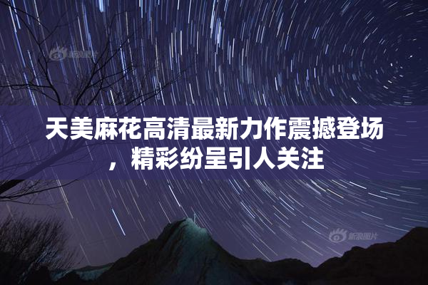 天美麻花高清最新力作震撼登场，精彩纷呈引人关注