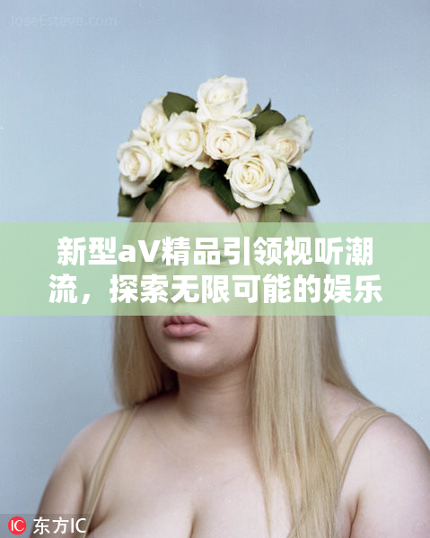 新型aV精品引领视听潮流，探索无限可能的娱乐体验