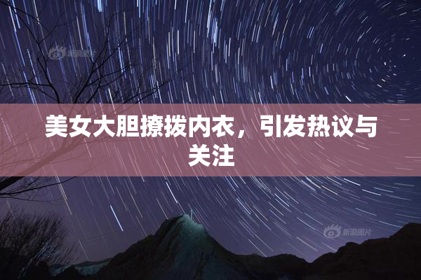 美女大胆撩拨内衣，引发热议与关注