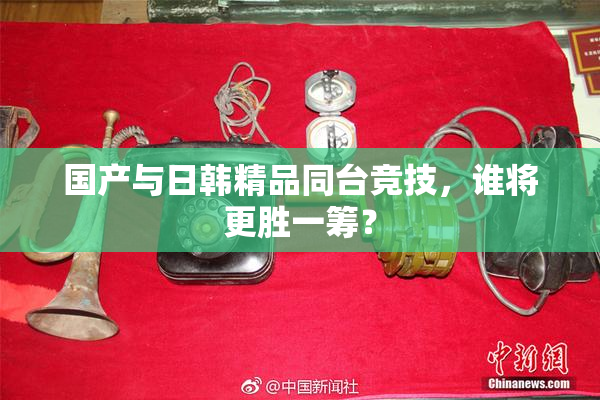 国产与日韩精品同台竞技，谁将更胜一筹？