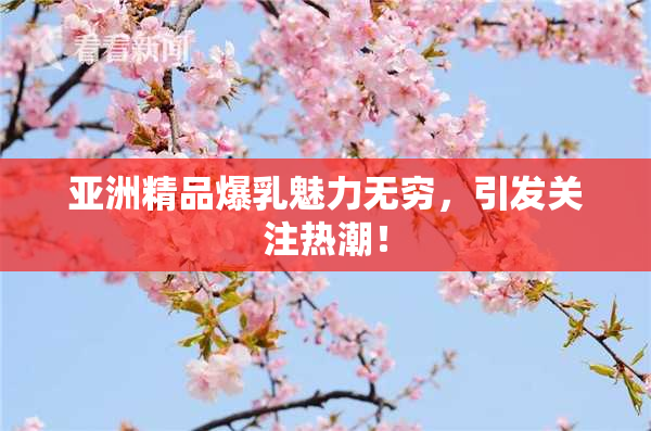 亚洲精品爆乳魅力无穷，引发关注热潮！
