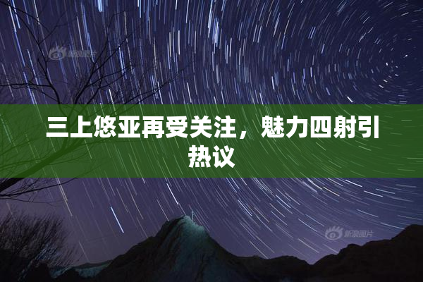 三上悠亚再受关注，魅力四射引热议