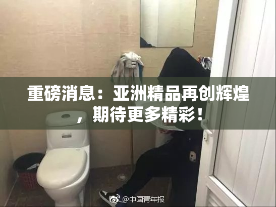 重磅消息：亚洲精品再创辉煌，期待更多精彩！