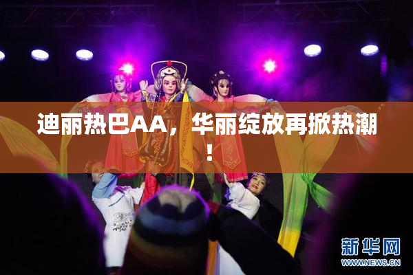 迪丽热巴AA，华丽绽放再掀热潮！