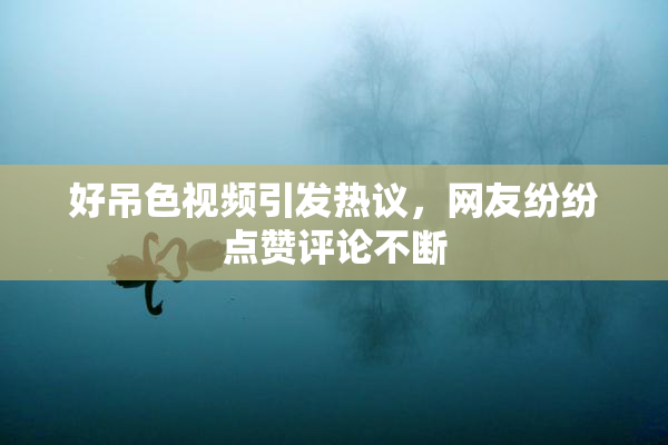 好吊色视频引发热议，网友纷纷点赞评论不断