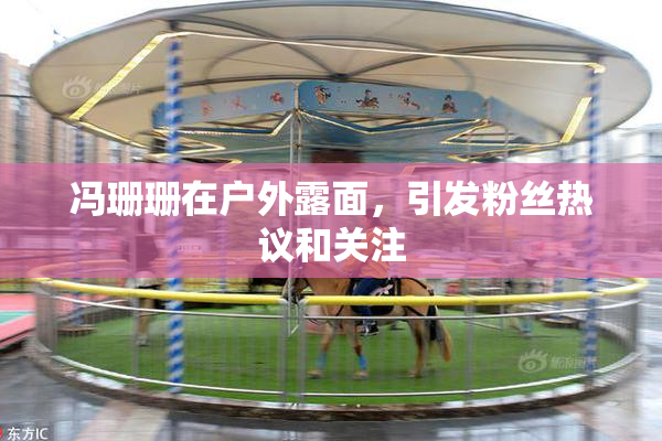 冯珊珊在户外露面，引发粉丝热议和关注