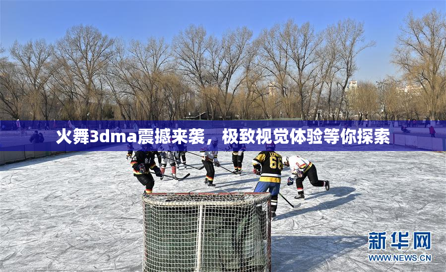 火舞3dma震撼来袭，极致视觉体验等你探索