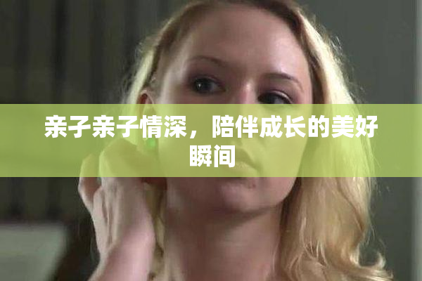 亲孑亲子情深，陪伴成长的美好瞬间