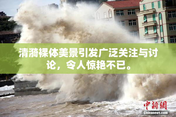 清漪裸体美景引发广泛关注与讨论，令人惊艳不已。