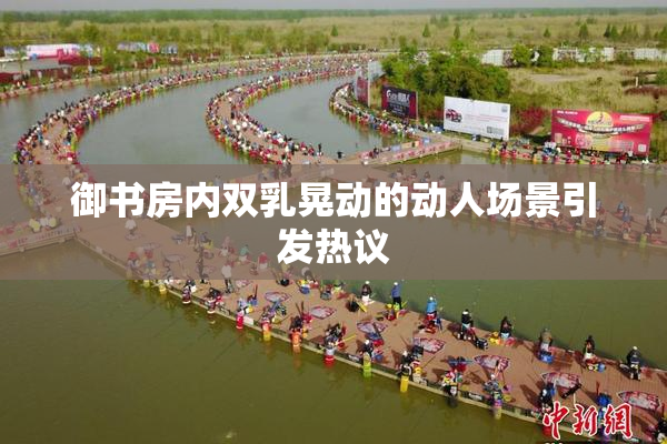 御书房内双乳晃动的动人场景引发热议