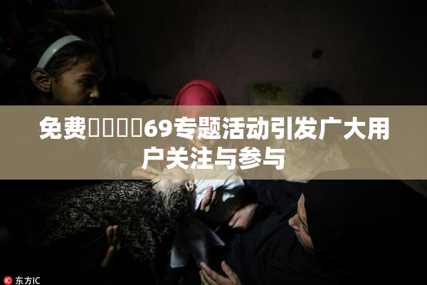 免费❌‌❌‌69专题活动引发广大用户关注与参与