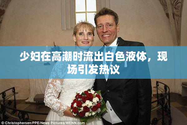 少妇在高潮时流出白色液体，现场引发热议