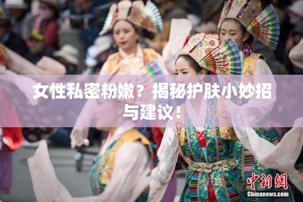女性私密粉嫩？揭秘护肤小妙招与建议！