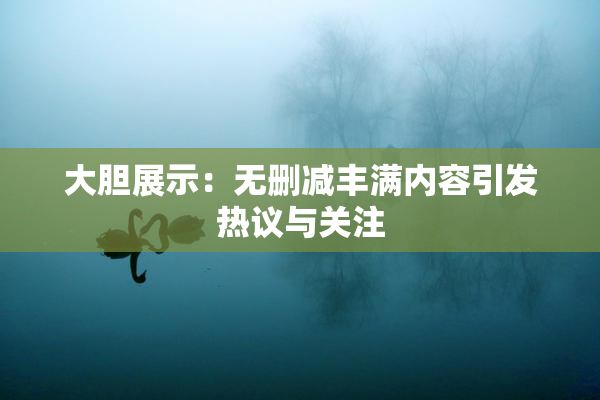 大胆展示：无删减丰满内容引发热议与关注
