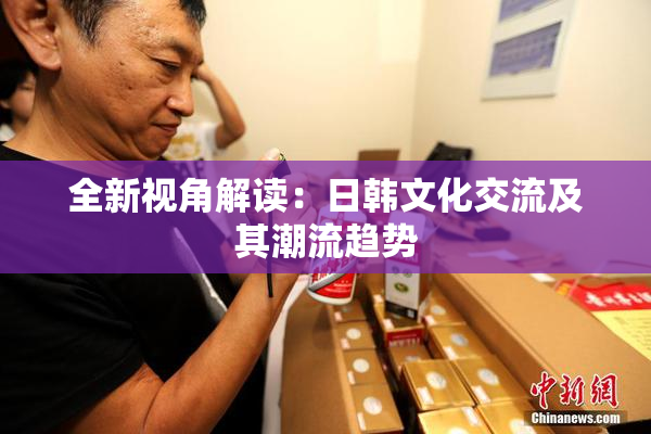 全新视角解读：日韩文化交流及其潮流趋势