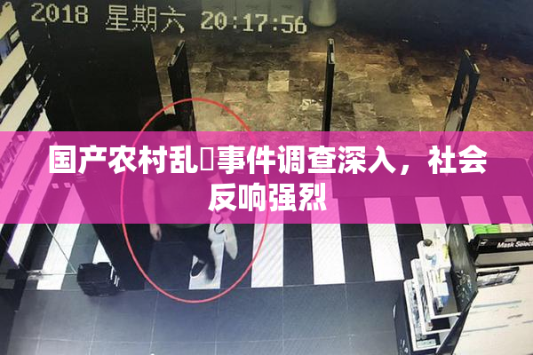 国产农村乱婬事件调查深入，社会反响强烈