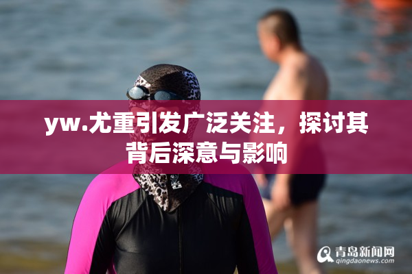 yw.尤重引发广泛关注，探讨其背后深意与影响