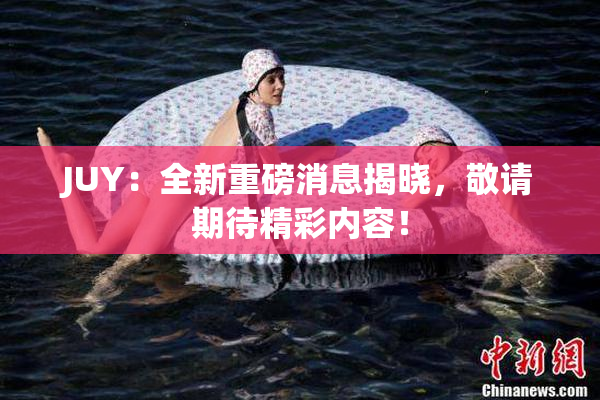 JUY：全新重磅消息揭晓，敬请期待精彩内容！